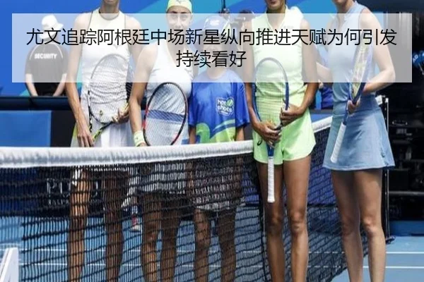 尤文追踪阿根廷中场新星纵向推进天赋为何引发持续看好